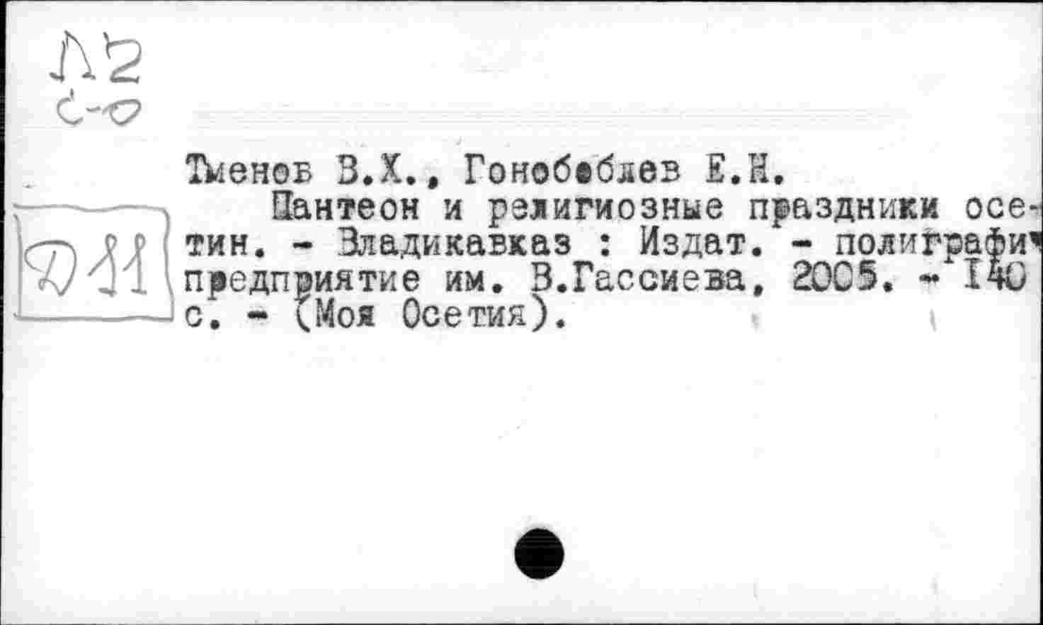 ﻿Л'г
Тїієноб З.Х., Гонобіблев Е.Н.
Пантеон и религиозные праздники осе р р тин. - Владикавказ : Издат. - полиграфи А/предприятие им. З.Гассиева, 20С5. * 140 - с; - (Моя Осетия).